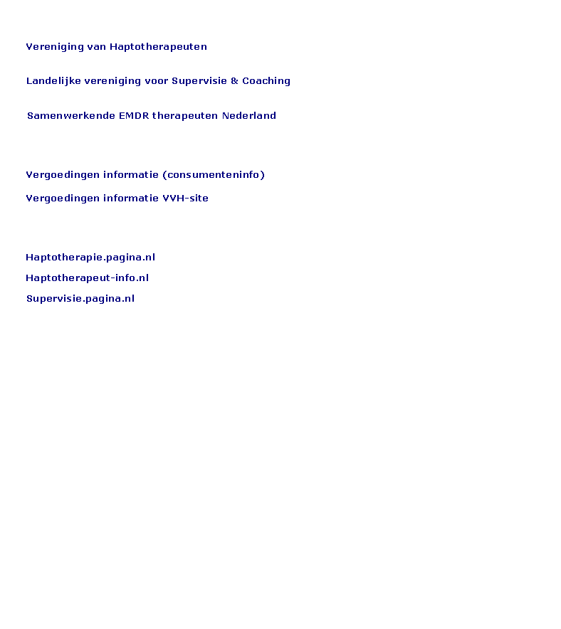 Tekstvak:     BEROEPSVERENIGINGEN    Vereniging van Haptotherapeuten    Landelijke vereniging voor Supervisie & CoachingSamenwerkende EMDR therapeuten Nederland    VERGOEDINGEN INFO    Vergoedingen informatie (consumenteninfo)    Vergoedingen informatie VVH-site     INFORMATIE    Haptotherapie.pagina.nl    Haptotherapeut-info.nl    Supervisie.pagina.nl                 	